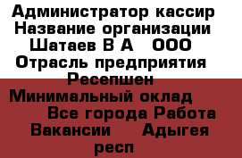 Администратор-кассир › Название организации ­ Шатаев В.А., ООО › Отрасль предприятия ­ Ресепшен › Минимальный оклад ­ 25 000 - Все города Работа » Вакансии   . Адыгея респ.